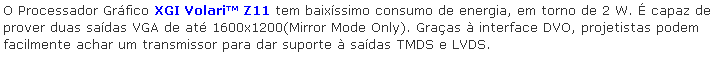 Caixa de texto: O Processador Grfico XGI Volari Z11 tem baixssimo consumo de energia, em torno de 2 W.  capaz de prover duas sadas VGA de at 1600x1200(Mirror Mode Only). Graas  interface DVO, projetistas podem facilmente achar um transmissor para dar suporte  sadas TMDS e LVDS.
