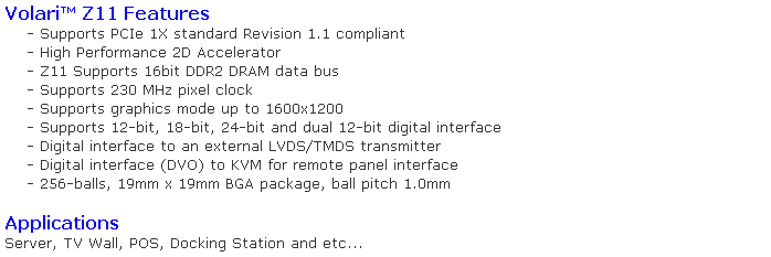 Caixa de texto: Volari Z11 Features
    - Supports PCIe 1X standard Revision 1.1 compliant
    - High Performance 2D Accelerator
    - Z11 Supports 16bit DDR2 DRAM data bus
    - Supports 230 MHz pixel clock
    - Supports graphics mode up to 1600x1200
    - Supports 12-bit, 18-bit, 24-bit and dual 12-bit digital interface
    - Digital interface to an external LVDS/TMDS transmitter
    - Digital interface (DVO) to KVM for remote panel interface
    - 256-balls, 19mm x 19mm BGA package, ball pitch 1.0mm

Applications
Server, TV Wall, POS, Docking Station and etc...