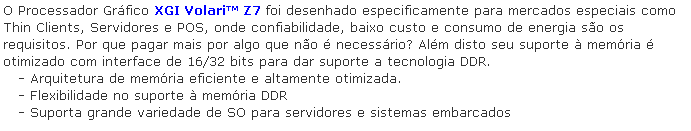 Caixa de texto: O Processador Grfico XGI Volari Z7 foi desenhado especificamente para mercados especiais como Thin Clients, Servidores e POS, onde confiabilidade, baixo custo e consumo de energia so os requisitos. Por que pagar mais por algo que no  necessrio? Alm disto seu suporte  memria  otimizado com interface de 16/32 bits para dar suporte a tecnologia DDR.
   - Arquitetura de memria eficiente e altamente otimizada.
   - Flexibilidade no suporte  memria DDR
   - Suporta grande variedade de SO para servidores e sistemas embarcados
