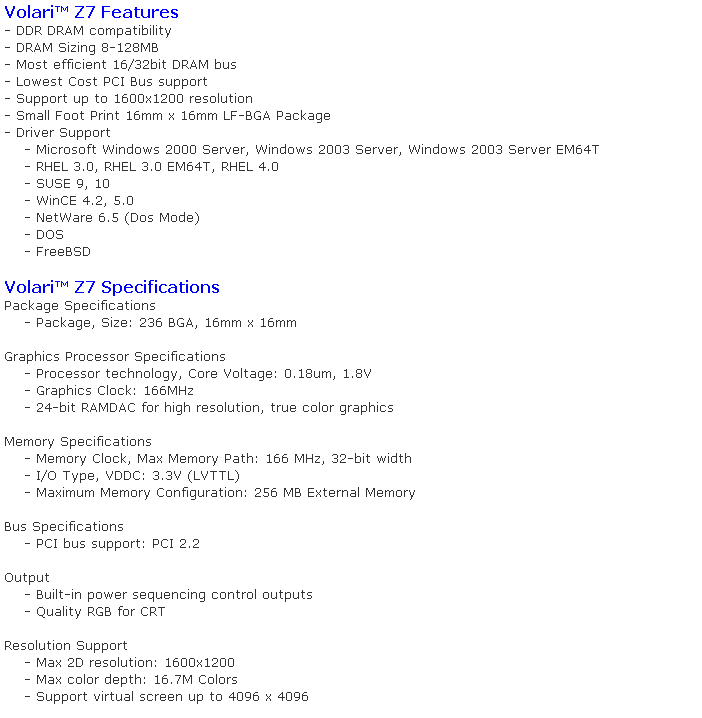 Caixa de texto: Volari Z7 Features
- DDR DRAM compatibility
- DRAM Sizing 8-128MB
- Most efficient 16/32bit DRAM bus
- Lowest Cost PCI Bus support
- Support up to 1600x1200 resolution
- Small Foot Print 16mm x 16mm LF-BGA Package
- Driver Support
    - Microsoft Windows 2000 Server, Windows 2003 Server, Windows 2003 Server EM64T
    - RHEL 3.0, RHEL 3.0 EM64T, RHEL 4.0
    - SUSE 9, 10
    - WinCE 4.2, 5.0
    - NetWare 6.5 (Dos Mode)
    - DOS
    - FreeBSD

Volari Z7 Specifications
Package Specifications
    - Package, Size: 236 BGA, 16mm x 16mm

Graphics Processor Specifications
    - Processor technology, Core Voltage: 0.18um, 1.8V
    - Graphics Clock: 166MHz
    - 24-bit RAMDAC for high resolution, true color graphics

Memory Specifications
    - Memory Clock, Max Memory Path: 166 MHz, 32-bit width
    - I/O Type, VDDC: 3.3V (LVTTL)
    - Maximum Memory Configuration: 256 MB External Memory

Bus Specifications
    - PCI bus support: PCI 2.2

Output
    - Built-in power sequencing control outputs
    - Quality RGB for CRT

Resolution Support
    - Max 2D resolution: 1600x1200
    - Max color depth: 16.7M Colors
    - Support virtual screen up to 4096 x 4096
