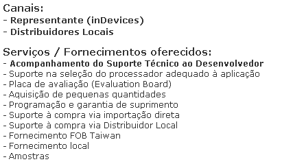 Caixa de texto: Canais:
- Representante (inDevices)
- Distribuidores Locais

Servi�os / Fornecimentos oferecidos:
- Acompanhamento do Suporte T�cnico ao Desenvolvedor
- Suporte na sele��o do processador adequado � aplica��o
- Placa de avalia��o (Evaluation Board)
- Aquisi��o de pequenas quantidades
- Programa��o e garantia de suprimento 
- Suporte � compra via importa��o direta
- Suporte � compra via Distribuidor Local
- Fornecimento FOB Taiwan
- Fornecimento local
- Amostras
